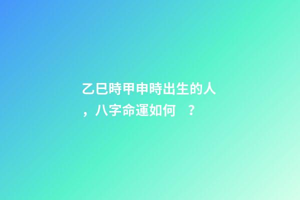 乙巳時甲申時出生的人，八字命運如何？